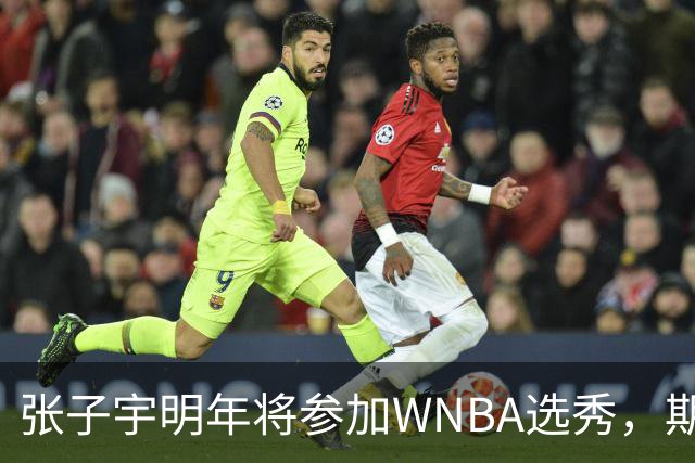 张子宇明年将参加WNBA选秀，期待前七顺位表现